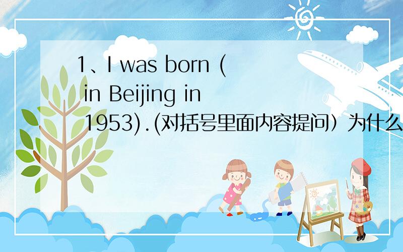 1、I was born ( in Beijing in 1953).(对括号里面内容提问）为什么答：