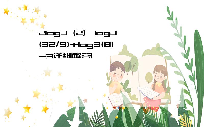 2log3 (2)-log3(32/9)+log3(8)-3详细解答!