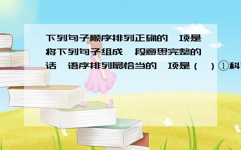 下列句子顺序排列正确的一项是将下列句子组成一段意思完整的话,语序排列最恰当的一项是（ ）①科学技术作为生产力,也越来越显示出巨大的作用.②科学技术是生产力,这是马克思主义历