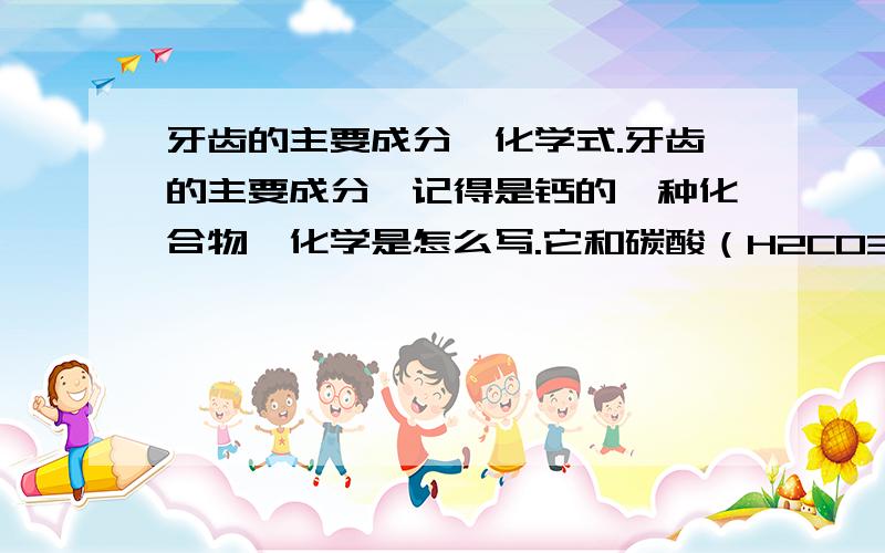 牙齿的主要成分、化学式.牙齿的主要成分,记得是钙的一种化合物,化学是怎么写.它和碳酸（H2CO3） 会反应么?生成化学方程式怎么写?怎样还原?