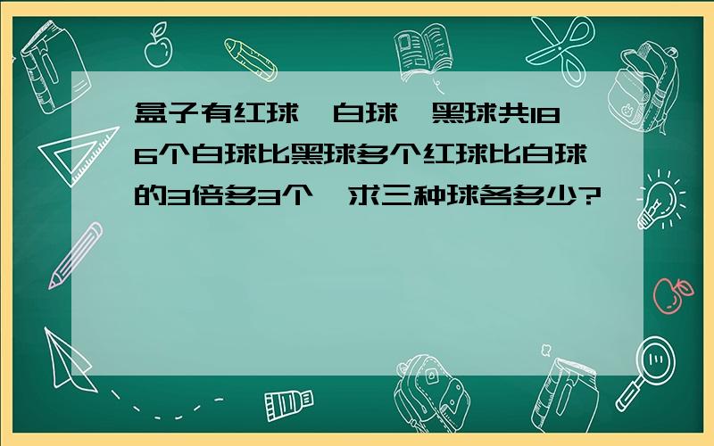 盒子有红球,白球,黑球共186个白球比黑球多个红球比白球的3倍多3个,求三种球各多少?