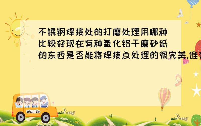 不锈钢焊接处的打磨处理用哪种比较好现在有种氧化铝干磨砂纸的东西是否能将焊接点处理的很完美.谁有好的建议?