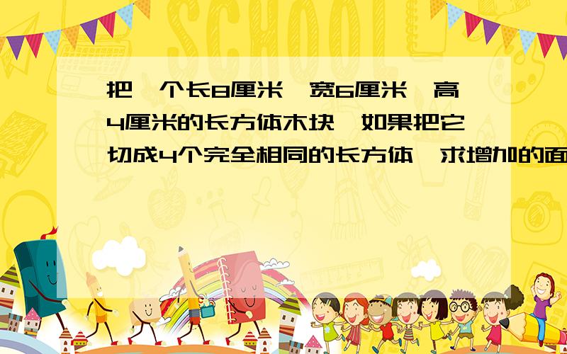 把一个长8厘米,宽6厘米,高4厘米的长方体木块,如果把它切成4个完全相同的长方体,求增加的面积.列式回答，三种,初中以上学历的来解