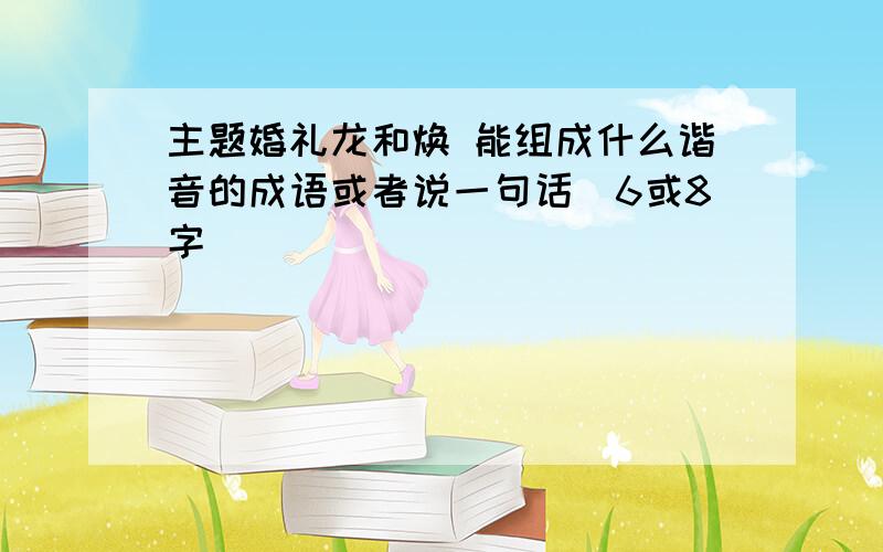 主题婚礼龙和焕 能组成什么谐音的成语或者说一句话（6或8字）