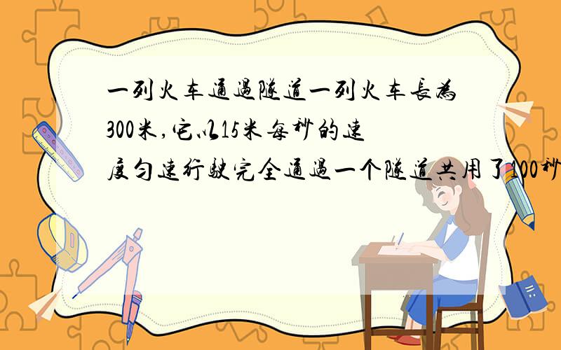 一列火车通过隧道一列火车长为300米,它以15米每秒的速度匀速行驶完全通过一个隧道共用了100秒,求：（1）这个隧道的长度.（2）这列火车完全在隧道中行驶需要多长时间.