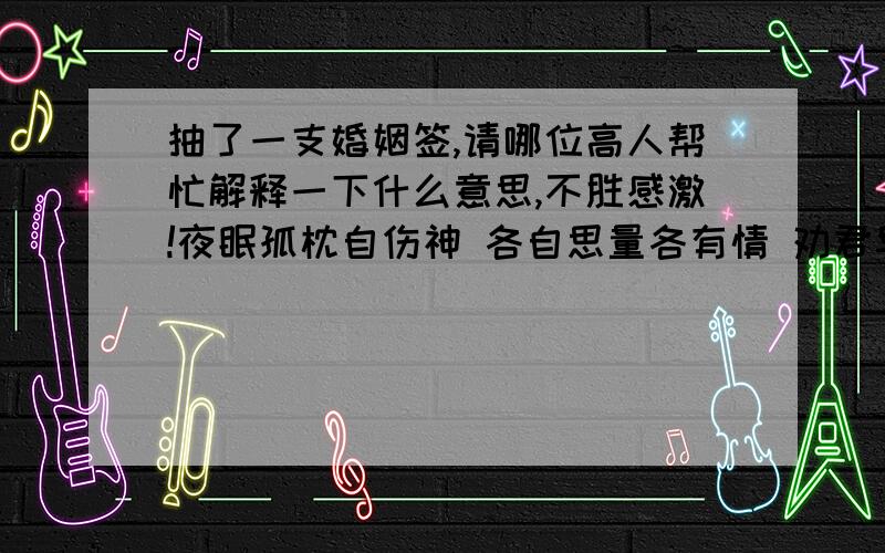 抽了一支婚姻签,请哪位高人帮忙解释一下什么意思,不胜感激!夜眠孤枕自伤神 各自思量各有情 劝君早觅芳芬路 免得旁人说假真看了几个回答，真是有点汗！这是家人帮我求的，我只是想知