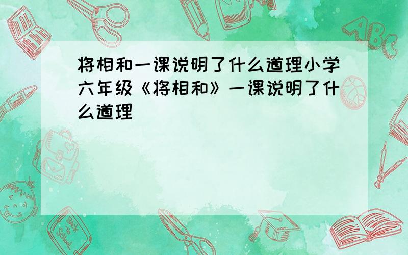 将相和一课说明了什么道理小学六年级《将相和》一课说明了什么道理