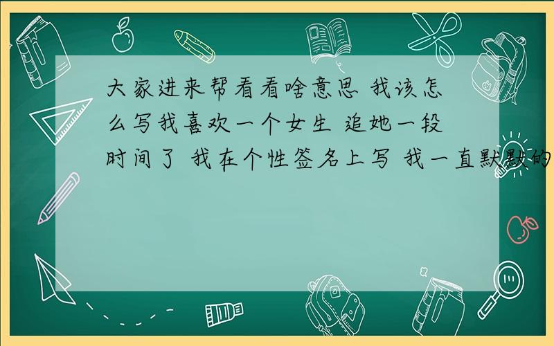 大家进来帮看看啥意思 我该怎么写我喜欢一个女生 追她一段时间了 我在个性签名上写 我一直默默的关注你 你为何不回头什么的 然后她在签名上写不知道多久,就别随便等候 我确定是她看