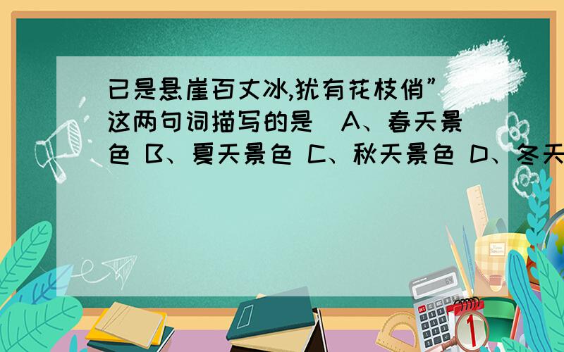 已是悬崖百丈冰,犹有花枝俏”这两句词描写的是（A、春天景色 B、夏天景色 C、秋天景色 D、冬天景色