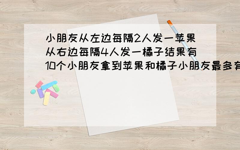 小朋友从左边每隔2人发一苹果从右边每隔4人发一橘子结果有10个小朋友拿到苹果和橘子小朋友最多有多少人?