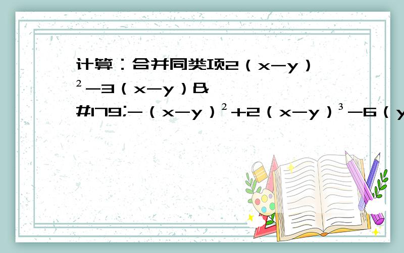 计算：合并同类项2（x-y）²-3（x-y）³-（x-y）²+2（x-y）³-6（y-x）²原式=