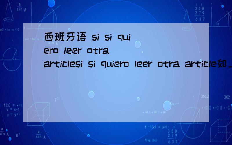 西班牙语 si si quiero leer otra articlesi si quiero leer otra article如上请翻译为中文两个Si是什么意思语法何解leer的读音,词典为何是lelie那是怎么发音的了