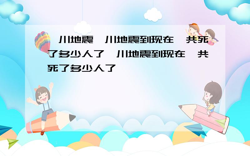 汶川地震汶川地震到现在一共死了多少人了汶川地震到现在一共死了多少人了