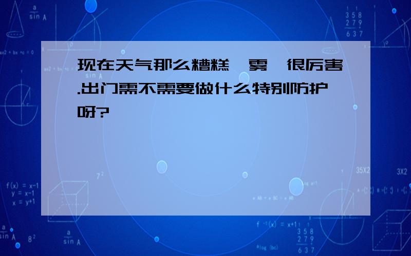 现在天气那么糟糕,雾霾很厉害.出门需不需要做什么特别防护呀?