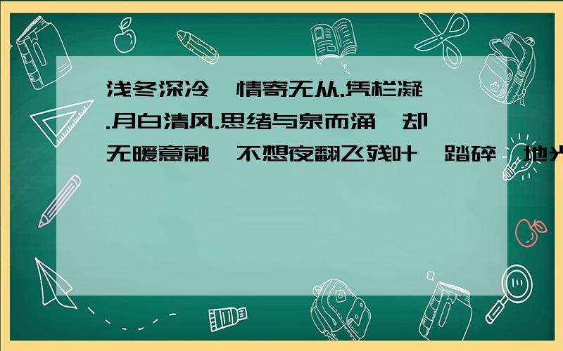 浅冬深冷,情寄无从.凭栏凝眸.月白清风.思绪与泉而涌,却无暖意融,不想夜翻飞残叶,踏碎一地光影,相遇,何为分离,绽放,何为凋零,几时相许,几时相弃,岁月不懂,时光不驻,怎奈,桥心锁,锁住几人