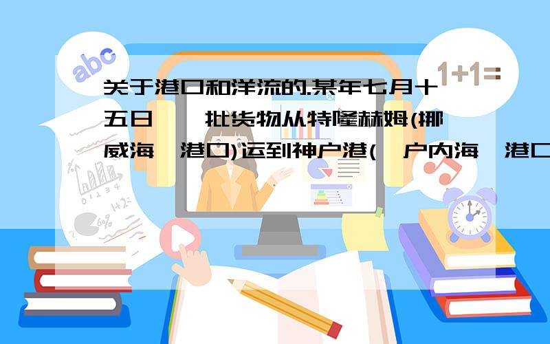 关于港口和洋流的.某年七月十五日,一批货物从特隆赫姆(挪威海一港口)运到神户港(濑户内海一港口)选择最近航线,可以助航的洋流是 A.加拉利寒流、日本暖流 B.北大西洋暖流、千岛寒流C.墨