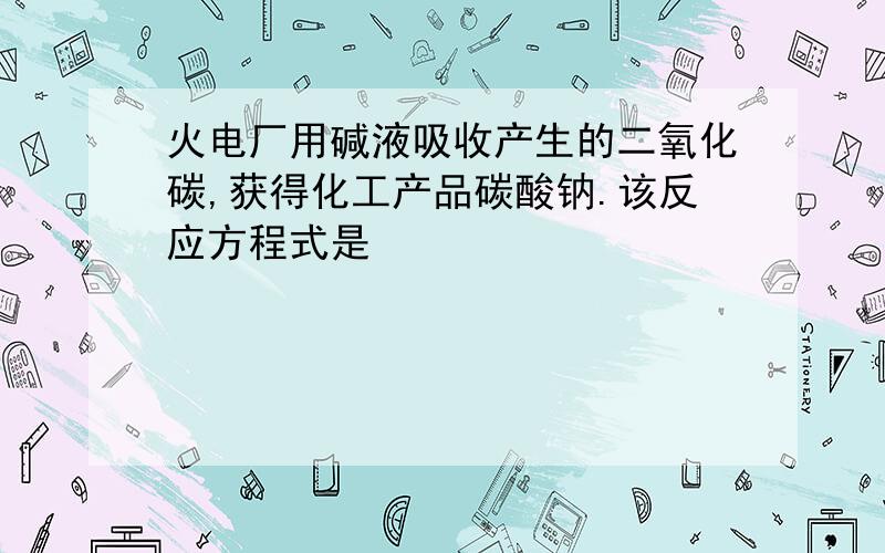 火电厂用碱液吸收产生的二氧化碳,获得化工产品碳酸钠.该反应方程式是