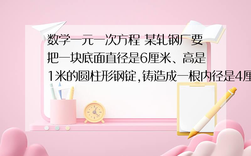 数学一元一次方程 某轧钢厂要把一块底面直径是6厘米、高是1米的圆柱形钢锭,铸造成一根内径是4厘米、外径是5cm的无缝钢管,如果不记加工过程中的损耗,求这根无缝钢管的长度.