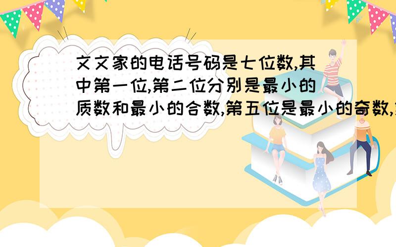 文文家的电话号码是七位数,其中第一位,第二位分别是最小的质数和最小的合数,第五位是最小的奇数,第六位是最小的质数与最小的奇数的乘积,第七位是最大的一位数,第三,四位是最小的偶数