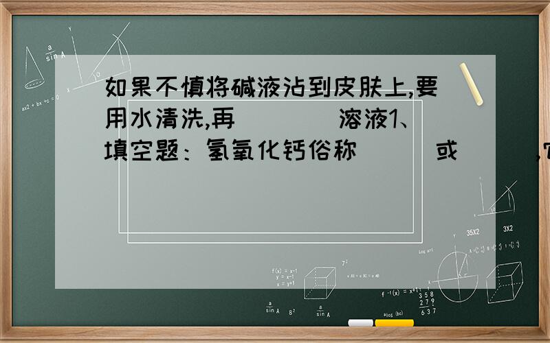 如果不慎将碱液沾到皮肤上,要用水清洗,再____溶液1、填空题：氢氧化钙俗称___或___,它是由___和水反应制得,所以氧化钙是种干燥剂.氢氧化钙的水溶液同氢氧化钠溶液一样,对皮肤、衣服有___