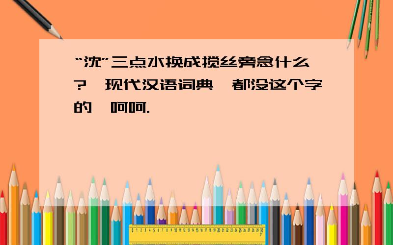 “沈”三点水换成搅丝旁念什么?《现代汉语词典》都没这个字的,呵呵.