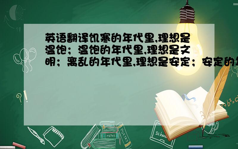 英语翻译饥寒的年代里,理想是温饱；温饱的年代里,理想是文明；离乱的年代里,理想是安定；安定的年代里,理想是繁荣.普通话翻译成山东话,sorry.第一次提问,紧张.呵呵