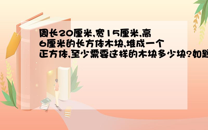 周长20厘米,宽15厘米,高6厘米的长方体木块,堆成一个正方体,至少需要这样的木块多少块?如题,好的追加分.