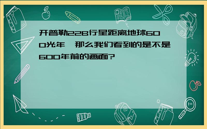 开普勒22B行星距离地球600光年,那么我们看到的是不是600年前的画面?