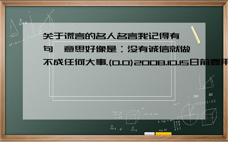 关于谎言的名人名言我记得有一句,意思好像是：没有诚信就做不成任何大事.(0.0)2008.10.15日前要用