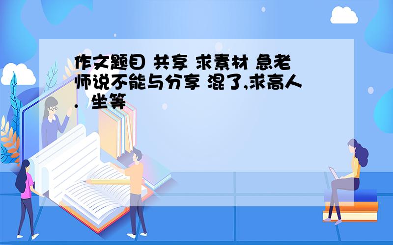 作文题目 共享 求素材 急老师说不能与分享 混了,求高人.  坐等