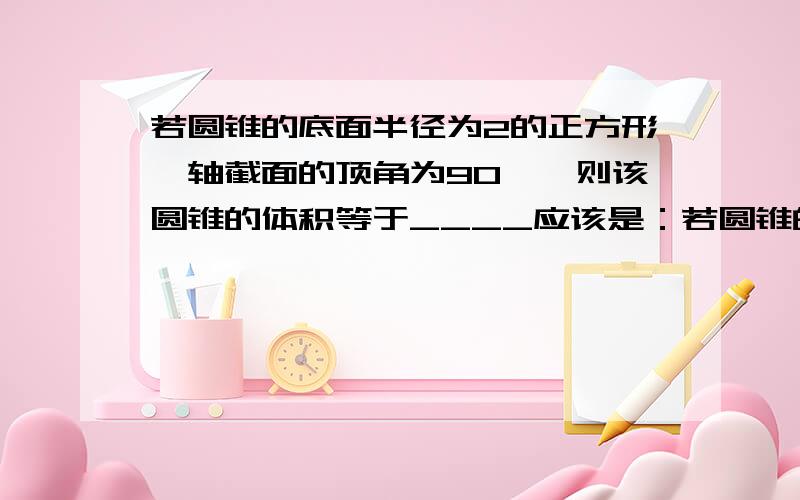 若圆锥的底面半径为2的正方形,轴截面的顶角为90°,则该圆锥的体积等于____应该是：若圆锥的底面半径为2,轴截面的顶角为90°，则该圆锥的体积等于____