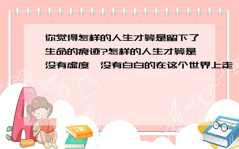 你觉得怎样的人生才算是留下了生命的痕迹?怎样的人生才算是没有虚度,没有白白的在这个世界上走一遭?可以举一个你佩服的人的例子来说明.