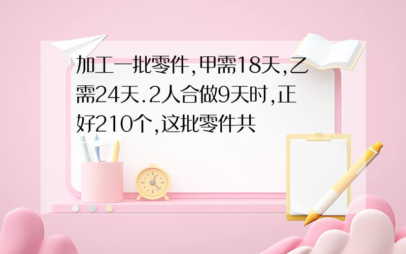 加工一批零件,甲需18天,乙需24天.2人合做9天时,正好210个,这批零件共