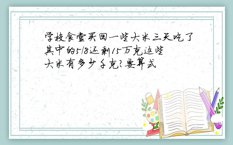 学校食堂买回一些大米三天吃了其中的5/8还剩15万克这些大米有多少千克?要算式