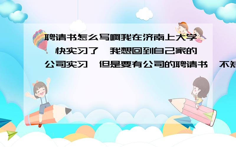 聘请书怎么写啊我在济南上大学,快实习了,我想回到自己家的公司实习,但是要有公司的聘请书,不知道怎么写聘请书,那样简单的,书面的不行 不是怎么很正式的啊.