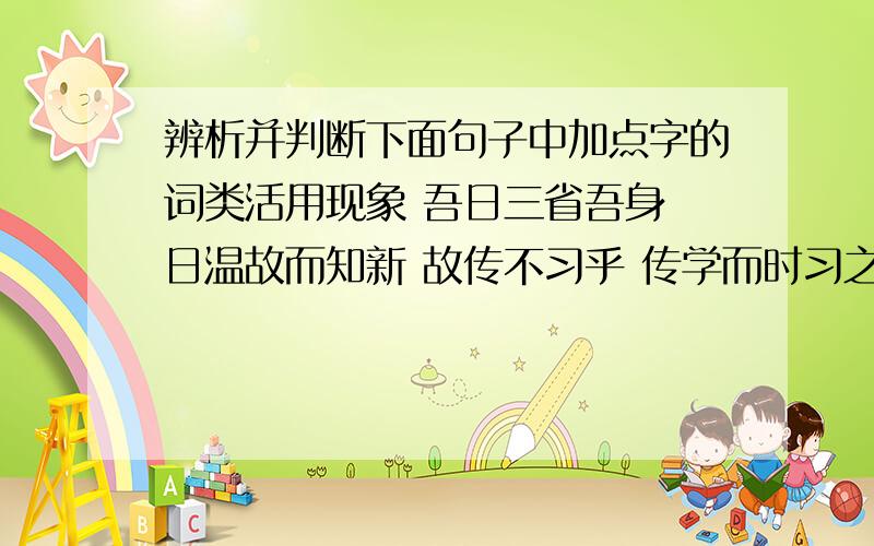 辨析并判断下面句子中加点字的词类活用现象 吾日三省吾身 日温故而知新 故传不习乎 传学而时习之 时