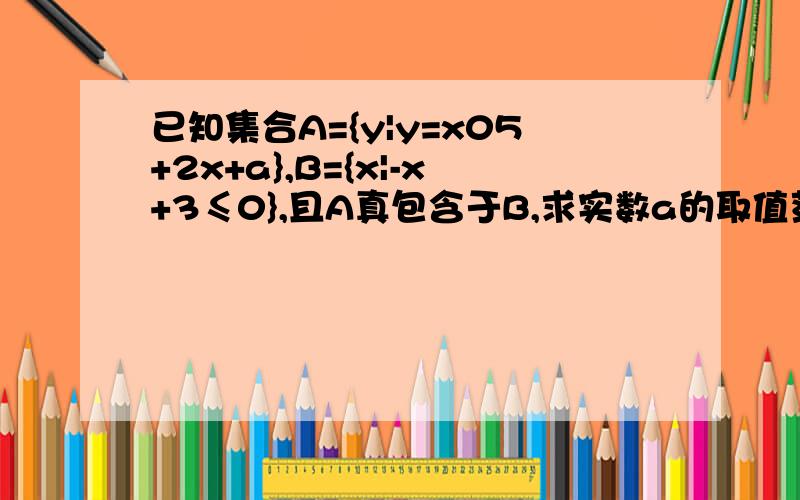 已知集合A={y|y=x05+2x+a},B={x|-x+3≤0},且A真包含于B,求实数a的取值范围立刻就要