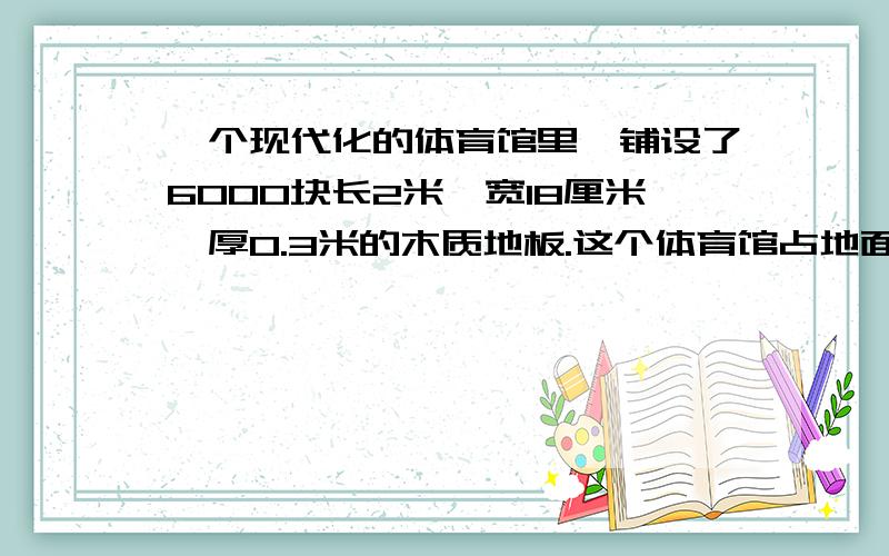 一个现代化的体育馆里,铺设了6000块长2米、宽18厘米、厚0.3米的木质地板.这个体育馆占地面积是多少?地地板的体积一共是多少？