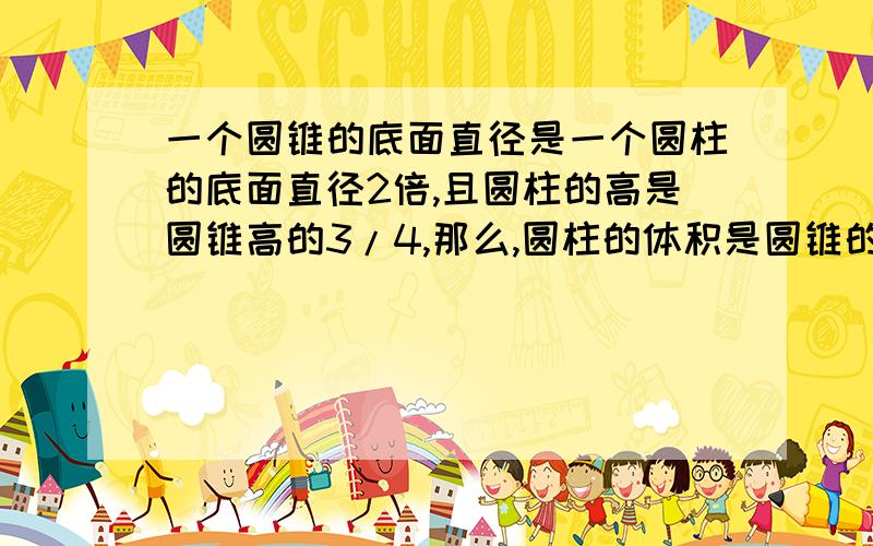 一个圆锥的底面直径是一个圆柱的底面直径2倍,且圆柱的高是圆锥高的3/4,那么,圆柱的体积是圆锥的体积的(). 9/16  2.   9/8   3.   8/8  那位会啊,先谢谢了!