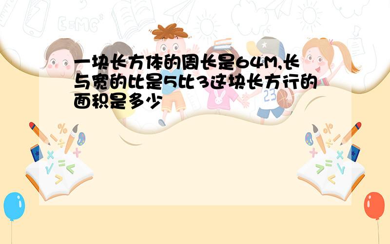 一块长方体的周长是64M,长与宽的比是5比3这块长方行的面积是多少