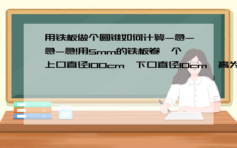 用铁板做个圆锥如何计算-急-急-急!用5mm的铁板卷一个上口直径100cm,下口直径10cm,高为100cm,我该如何下料.希望大家多给参考意见.有没有不用计算直接画的办法