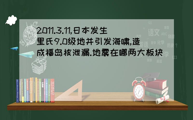 2011.3.11,日本发生里氏9.0级地并引发海啸,造成福岛核泄漏.地震在哪两大板块