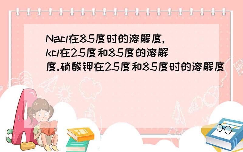 Nacl在85度时的溶解度,kcl在25度和85度的溶解度.硝酸钾在25度和85度时的溶解度