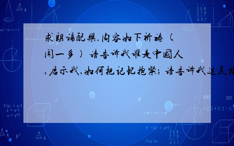 求朗诵配乐.内容如下祈祷 (闻一多) 请告诉我谁是中国人,启示我,如何把记忆抱紧； 请告诉我这民族的伟大,不要喧哗!请告诉我谁是中国人,谁的心里有尧舜的心,谁的血是荆轲聂政的血,谁是神