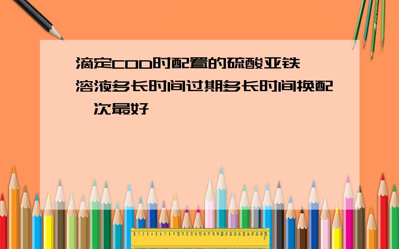 滴定COD时配置的硫酸亚铁铵溶液多长时间过期多长时间换配一次最好