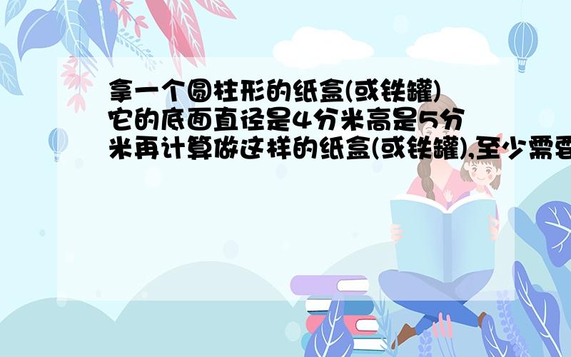 拿一个圆柱形的纸盒(或铁罐)它的底面直径是4分米高是5分米再计算做这样的纸盒(或铁罐),至少需要多少用料