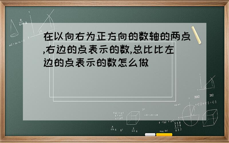 在以向右为正方向的数轴的两点,右边的点表示的数,总比比左边的点表示的数怎么做