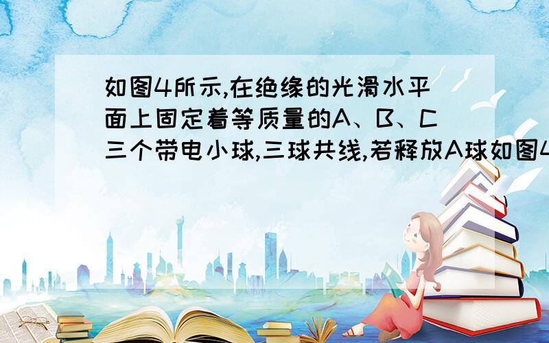 如图4所示,在绝缘的光滑水平面上固定着等质量的A、B、C三个带电小球,三球共线,若释放A球如图4所示,在绝缘的光滑水平面上固定着等质量的A、B、C三个带电小球,三球共线,若释放A球,A球初始