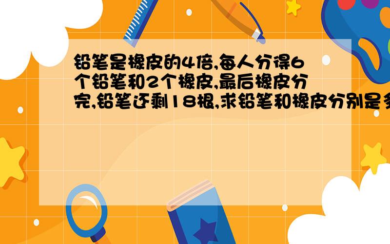 铅笔是橡皮的4倍,每人分得6个铅笔和2个橡皮,最后橡皮分完,铅笔还剩18根,求铅笔和橡皮分别是多少个?