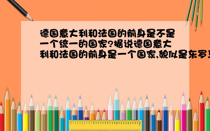 德国意大利和法国的前身是不是一个统一的国家?据说德国意大利和法国的前身是一个国家,貌似是东罗马帝国然后一个国王死之前把这个国家分成3份给了他的3个儿子,后来就成了现在的德国